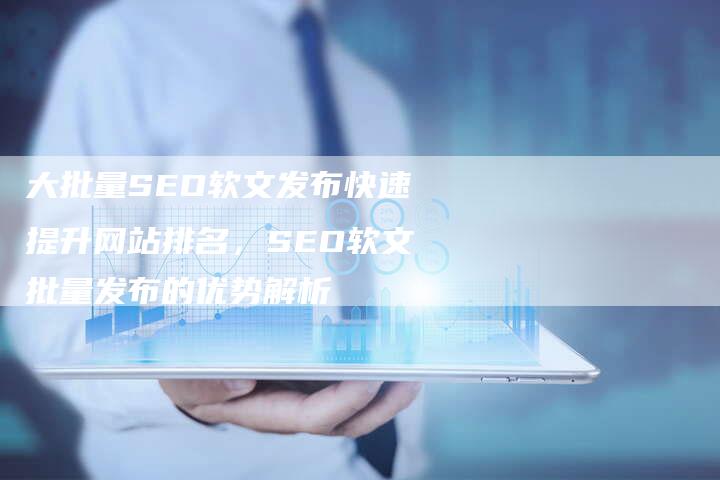 大批量SEO软文发布快速提升网站排名，SEO软文批量发布的优势解析