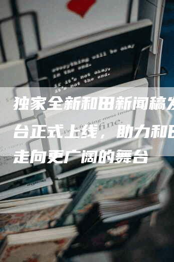 独家全新和田新闻稿发布平台正式上线，助力和田新闻走向更广阔的舞台