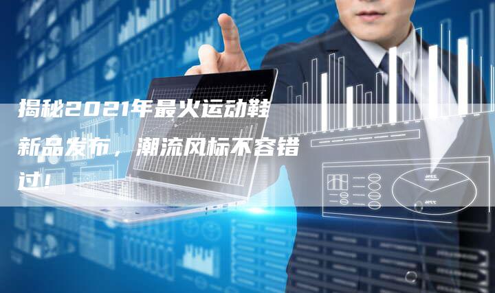 揭秘2021年最火运动鞋新品发布，潮流风标不容错过！