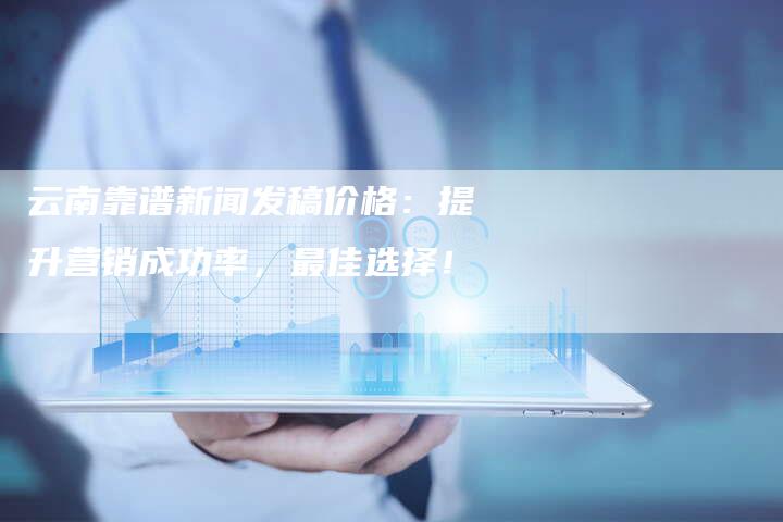 云南靠谱新闻发稿价格：提升营销成功率，最佳选择！