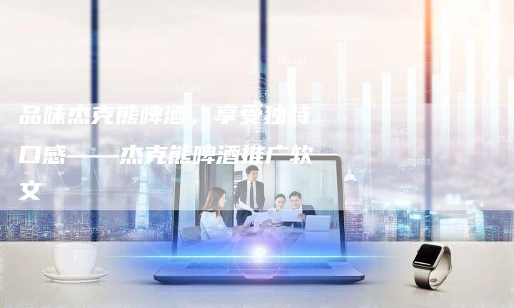 品味杰克熊啤酒，享受独特口感——杰克熊啤酒推广软文