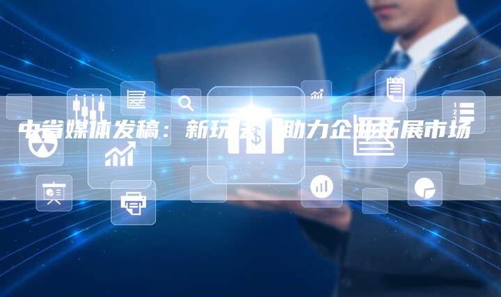 中省媒体发稿：新玩法，助力企业拓展市场