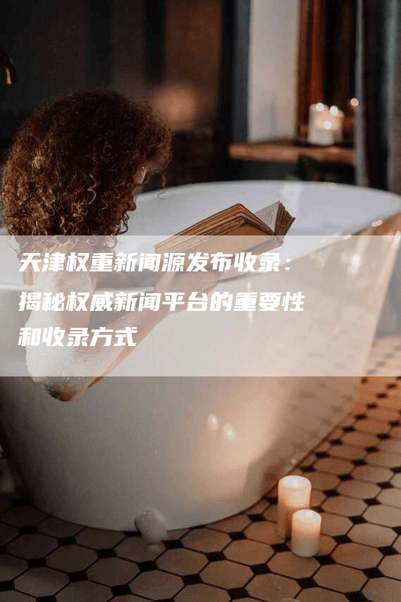 天津权重新闻源发布收录：揭秘权威新闻平台的重要性和收录方式