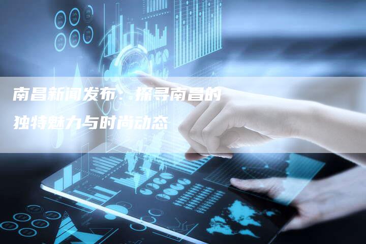 南昌新闻发布：探寻南昌的独特魅力与时尚动态