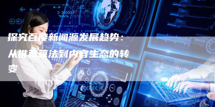 探究百度新闻源发展趋势：从推荐算法到内容生态的转变