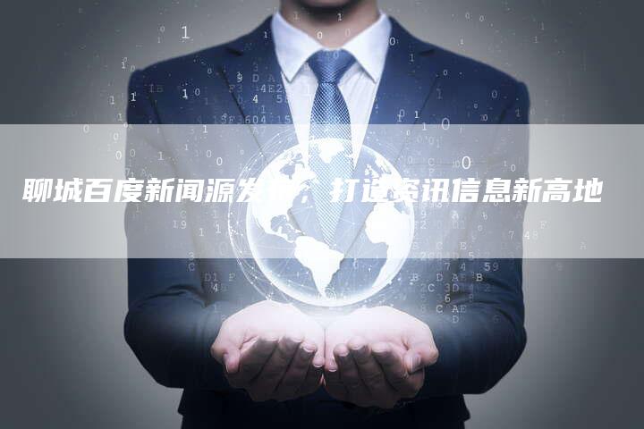 聊城百度新闻源发布，打造资讯信息新高地