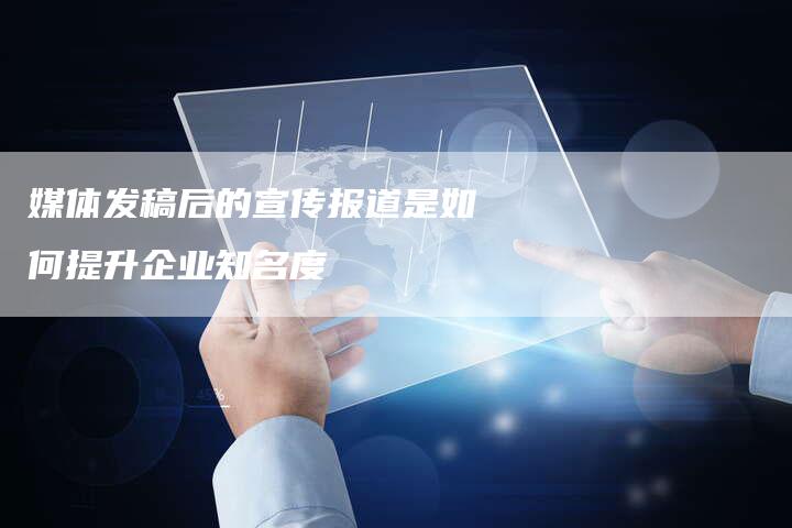 媒体发稿后的宣传报道是如何提升企业知名度