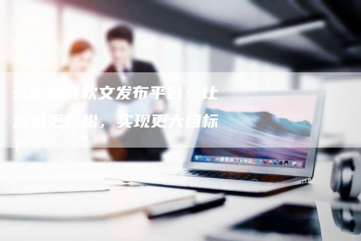 云南销售软文发布平台：让营销更轻松，实现更大目标！