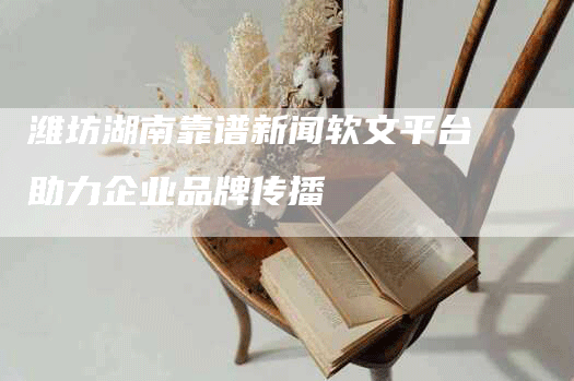 潍坊湖南靠谱新闻软文平台助力企业品牌传播