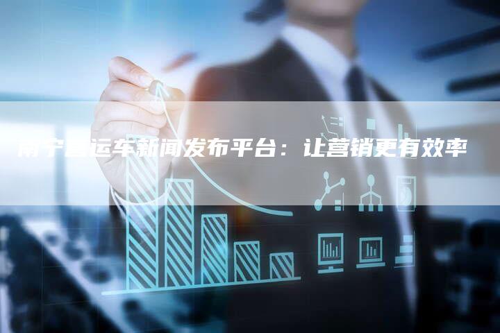 南宁营运车新闻发布平台：让营销更有效率