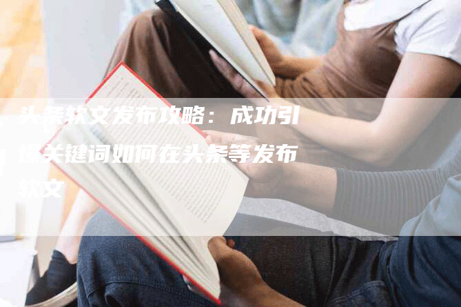 头条软文发布攻略：成功引爆关键词如何在头条等发布软文