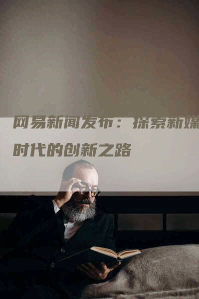 网易新闻发布：探索新媒体时代的创新之路