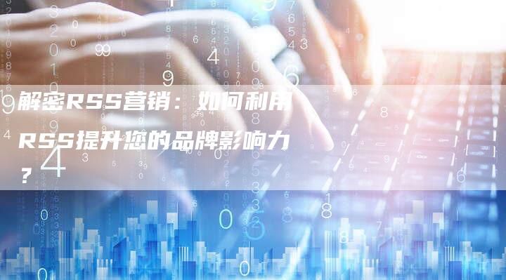 解密RSS营销：如何利用RSS提升您的品牌影响力？