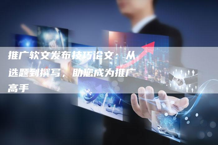 推广软文发布技巧论文：从选题到撰写，助您成为推广高手