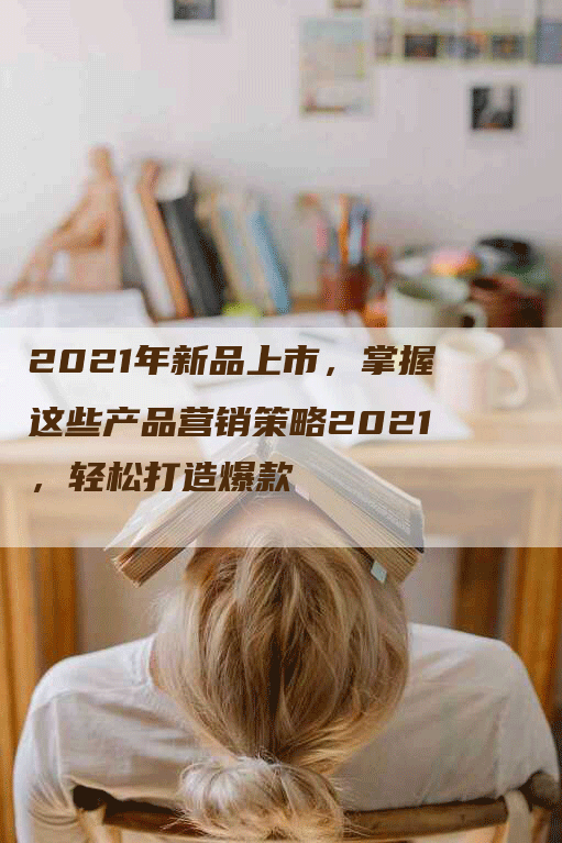 2021年新品上市，掌握这些产品营销策略2021，轻松打造爆款