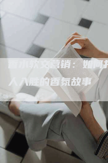 香水软文营销：如何打造引人入胜的香氛故事