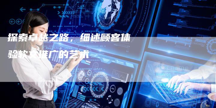 探索卓越之路，细述顾客体验软文推广的艺术