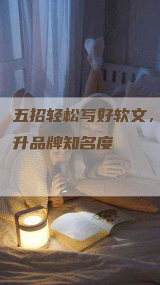 五招轻松写好软文，快速提升品牌知名度