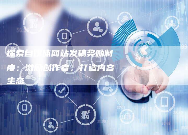 探索自媒体网站发稿奖励制度：激励创作者，打造内容生态
