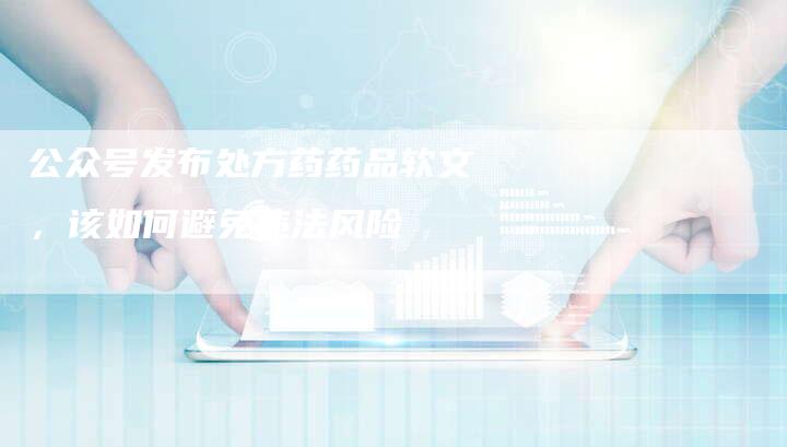 公众号发布处方药药品软文，该如何避免违法风险