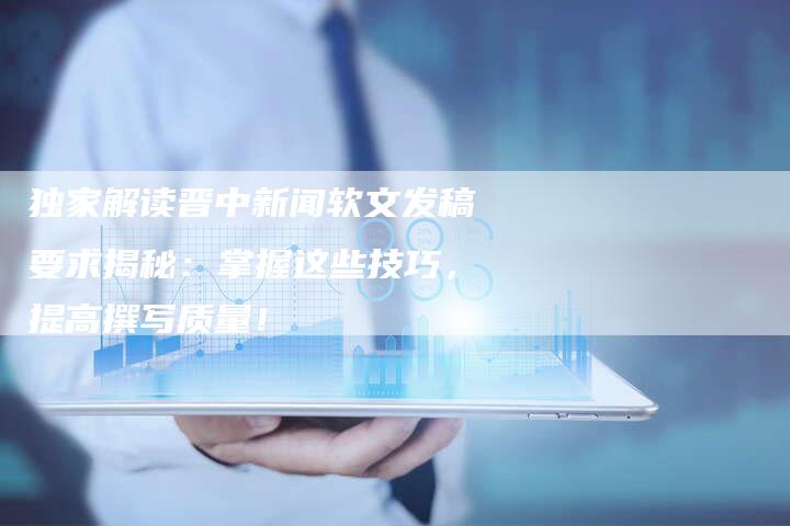 独家解读晋中新闻软文发稿要求揭秘：掌握这些技巧，提高撰写质量！