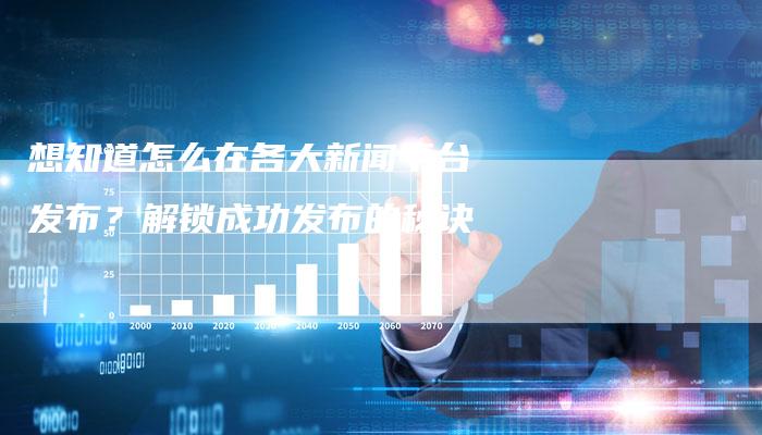 想知道怎么在各大新闻平台发布？解锁成功发布的秘诀