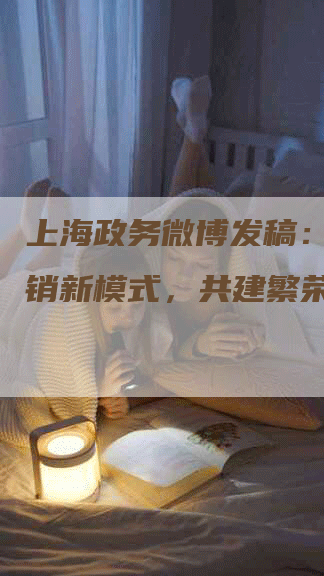 上海政务微博发稿：探索营销新模式，共建繁荣未来