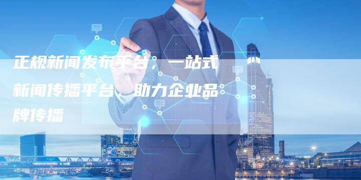 正规新闻发布平台，一站式新闻传播平台，助力企业品牌传播