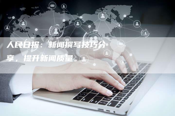 人民日报：新闻撰写技巧分享，提升新闻质量。