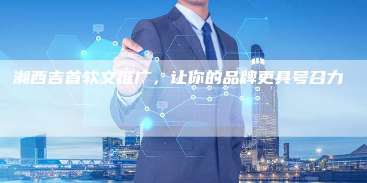 湘西吉首软文推广，让你的品牌更具号召力