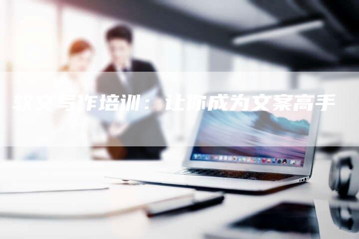 软文写作培训：让你成为文案高手