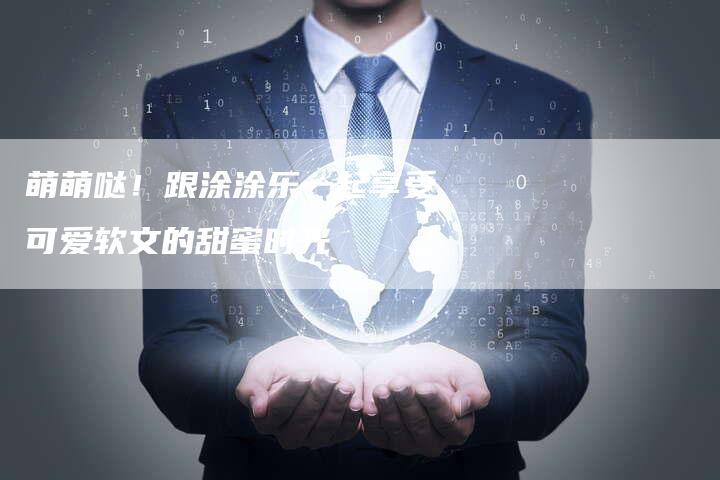 萌萌哒！跟涂涂乐一起享受可爱软文的甜蜜时光
