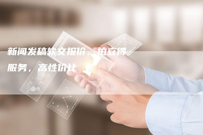 新闻发稿软文报价，拍立得服务，高性价比