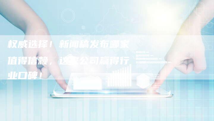 权威选择！新闻稿发布哪家值得信赖，这家公司赢得行业口碑！