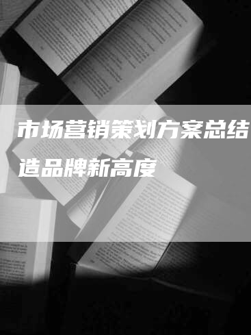 市场营销策划方案总结：打造品牌新高度