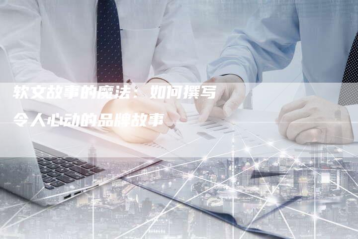 软文故事的魔法：如何撰写令人心动的品牌故事