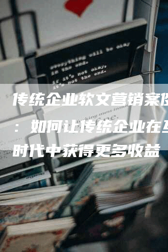 传统企业软文营销案例范文：如何让传统企业在互联网时代中获得更多收益