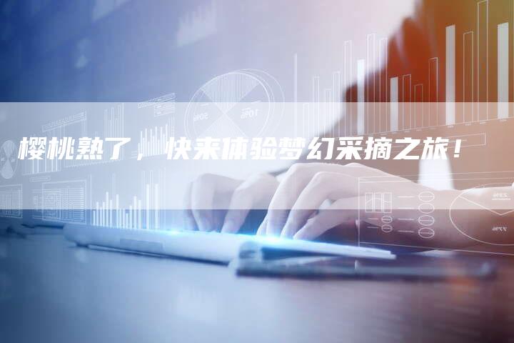 樱桃熟了，快来体验梦幻采摘之旅！