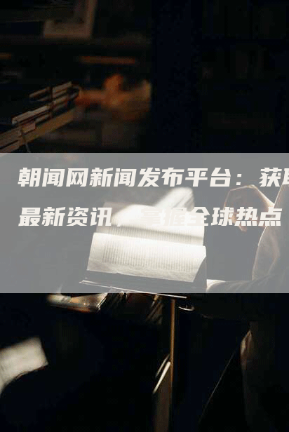 朝闻网新闻发布平台：获取最新资讯，掌握全球热点