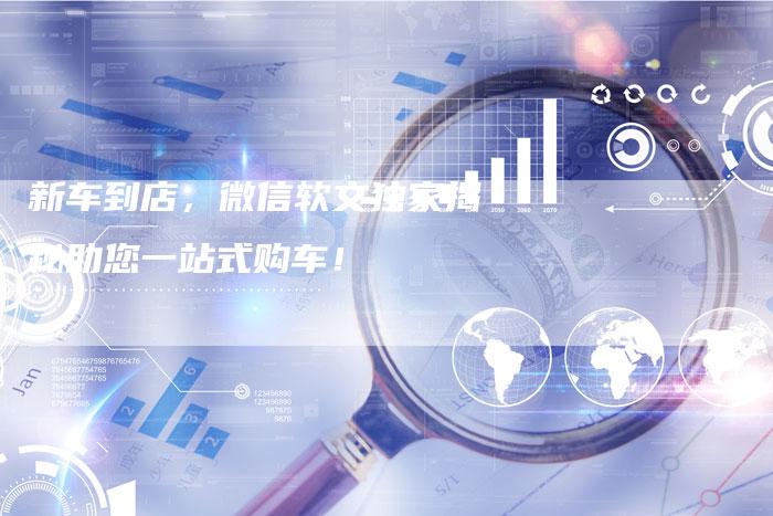 新车到店，微信软文独家揭秘助您一站式购车！