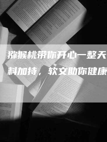 猕猴桃带你开心一整天！笑料加持，软文助你健康！