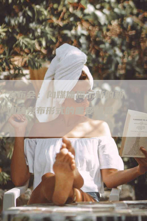 发布会：向媒体揭示新的新闻稿发布形式的重要消息