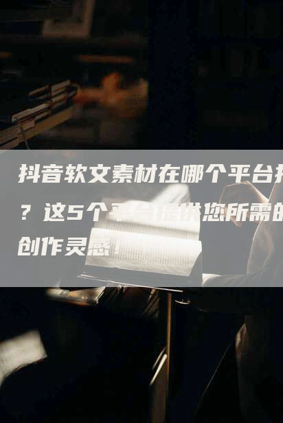 抖音软文素材在哪个平台找？这5个平台提供您所需的创作灵感！