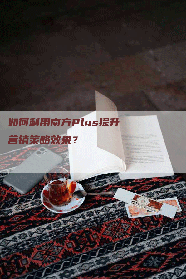 如何利用南方Plus提升营销策略效果？