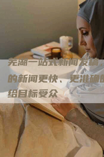 芜湖一站式新闻发稿，让您的新闻更快、更准确的传达给目标受众