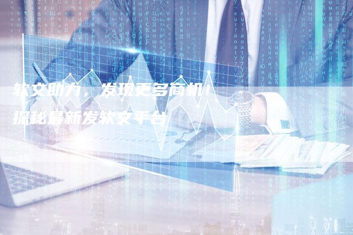 软文助力，发现更多商机！探秘最新发软文平台