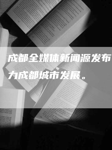 成都全媒体新闻源发布，助力成都城市发展。