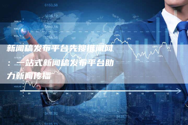 新闻稿发布平台先搜推闻网：一站式新闻稿发布平台助力新闻传播