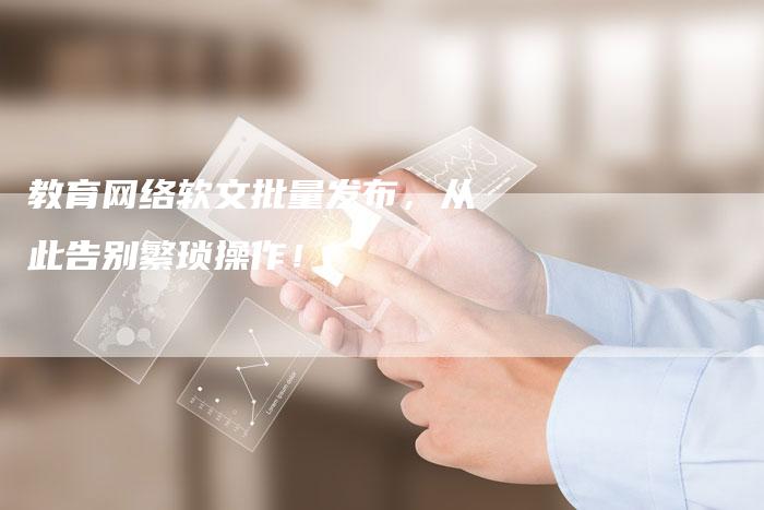教育网络软文批量发布，从此告别繁琐操作！