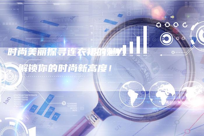 时尚美丽探寻连衣裙的魅力，解锁你的时尚新高度！